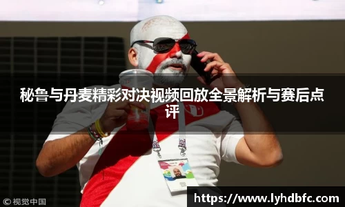 秘鲁与丹麦精彩对决视频回放全景解析与赛后点评